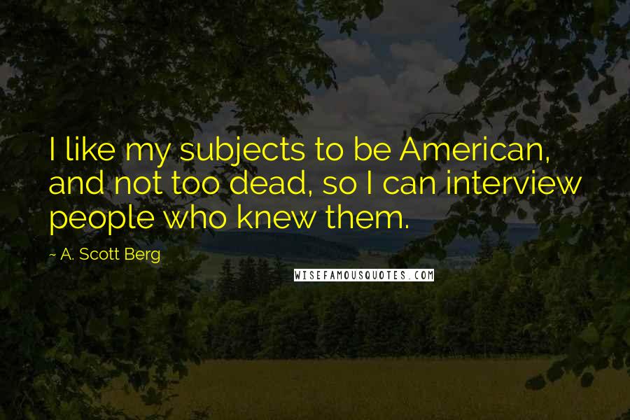A. Scott Berg Quotes: I like my subjects to be American, and not too dead, so I can interview people who knew them.