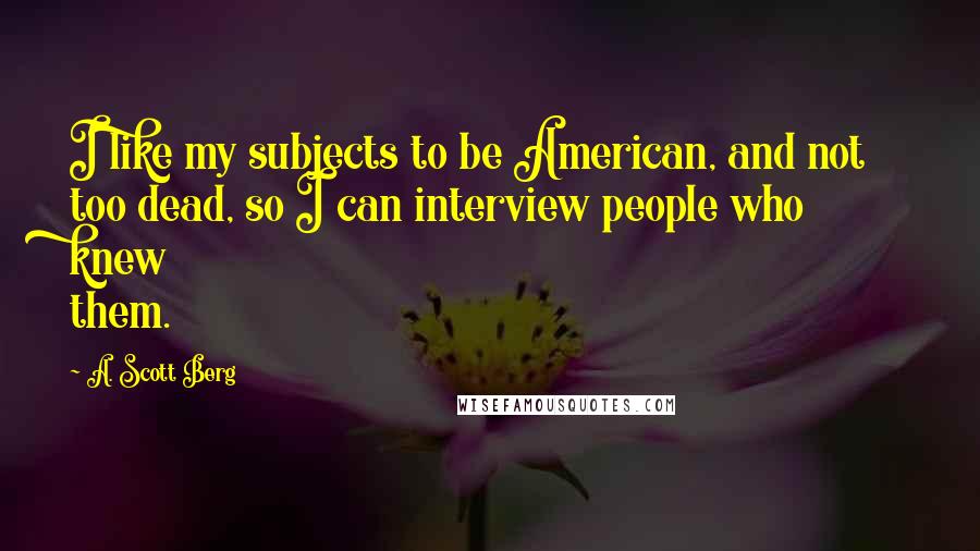 A. Scott Berg Quotes: I like my subjects to be American, and not too dead, so I can interview people who knew them.