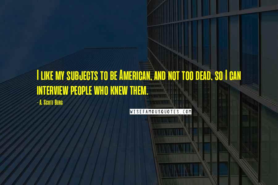 A. Scott Berg Quotes: I like my subjects to be American, and not too dead, so I can interview people who knew them.