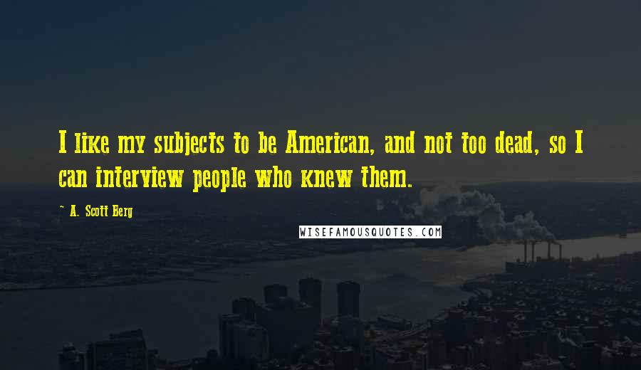 A. Scott Berg Quotes: I like my subjects to be American, and not too dead, so I can interview people who knew them.