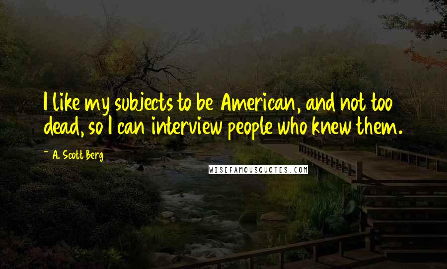 A. Scott Berg Quotes: I like my subjects to be American, and not too dead, so I can interview people who knew them.