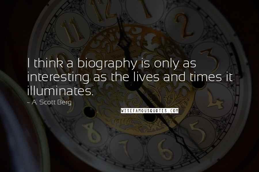 A. Scott Berg Quotes: I think a biography is only as interesting as the lives and times it illuminates.