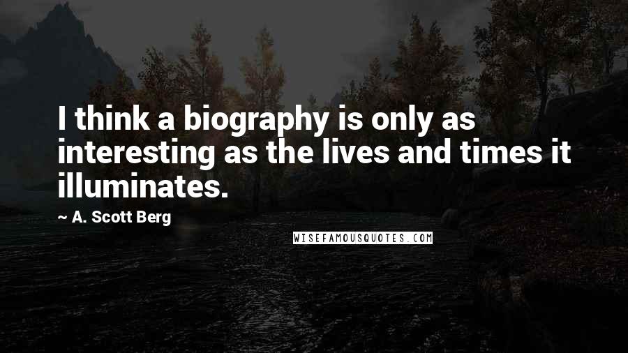 A. Scott Berg Quotes: I think a biography is only as interesting as the lives and times it illuminates.