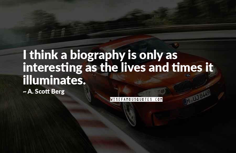 A. Scott Berg Quotes: I think a biography is only as interesting as the lives and times it illuminates.