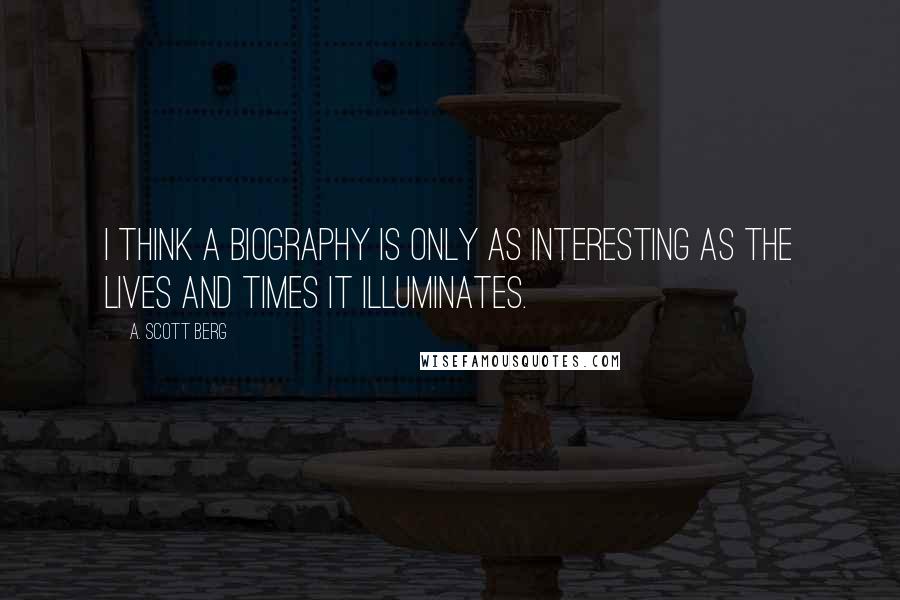 A. Scott Berg Quotes: I think a biography is only as interesting as the lives and times it illuminates.