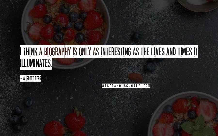 A. Scott Berg Quotes: I think a biography is only as interesting as the lives and times it illuminates.