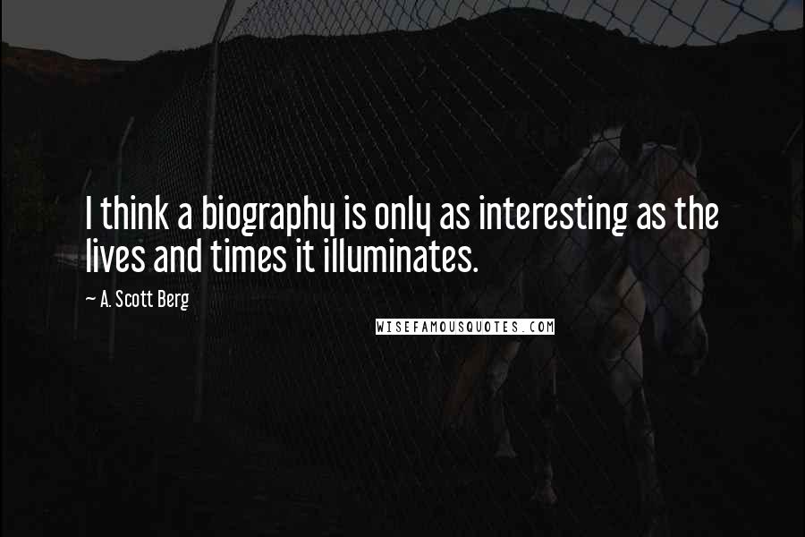 A. Scott Berg Quotes: I think a biography is only as interesting as the lives and times it illuminates.