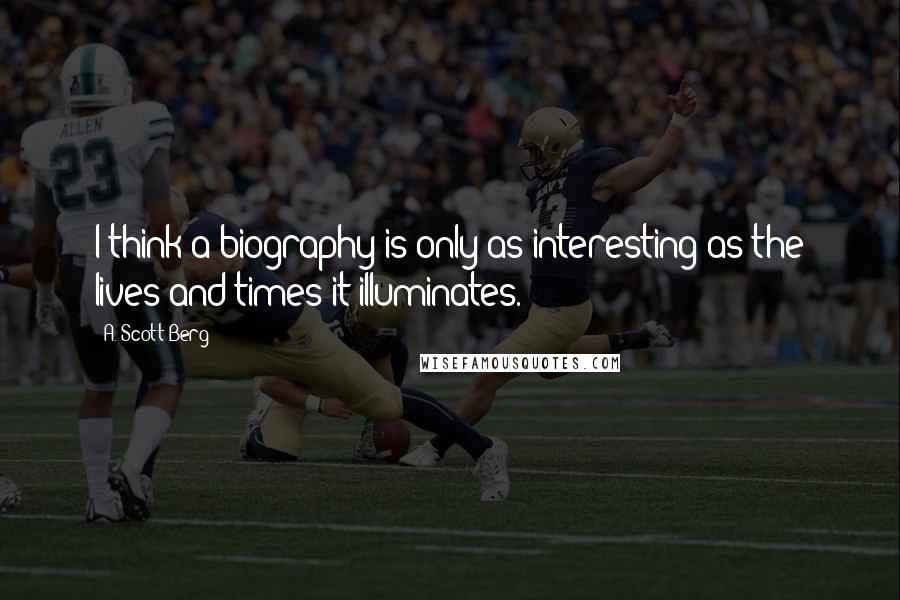 A. Scott Berg Quotes: I think a biography is only as interesting as the lives and times it illuminates.