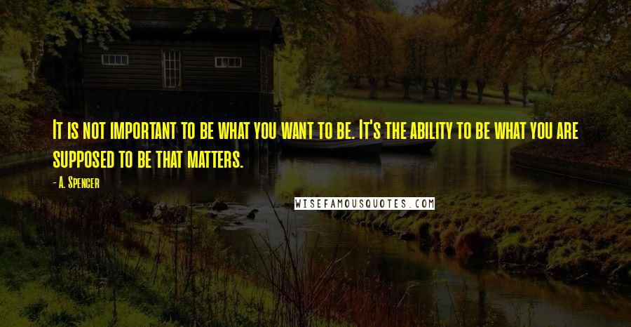 A. Spencer Quotes: It is not important to be what you want to be. It's the ability to be what you are supposed to be that matters.