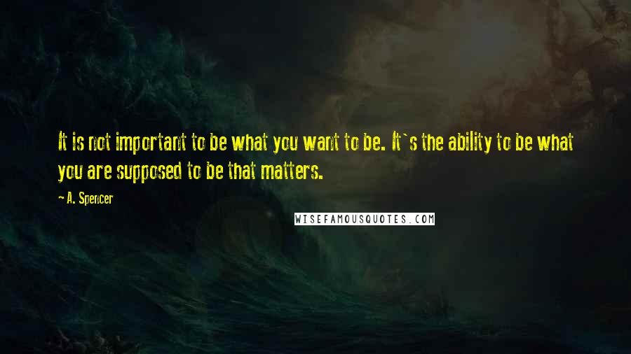 A. Spencer Quotes: It is not important to be what you want to be. It's the ability to be what you are supposed to be that matters.
