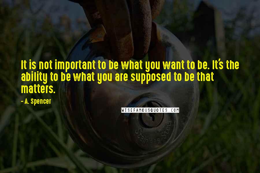 A. Spencer Quotes: It is not important to be what you want to be. It's the ability to be what you are supposed to be that matters.