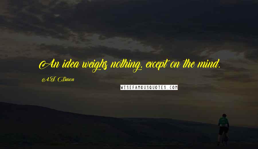 A.T. Baron Quotes: An idea weighs nothing, except on the mind.