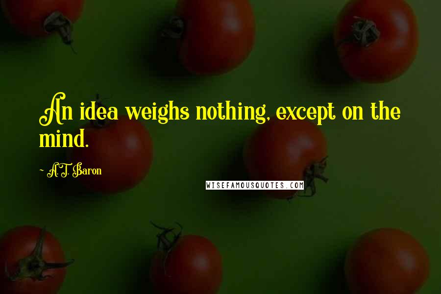 A.T. Baron Quotes: An idea weighs nothing, except on the mind.