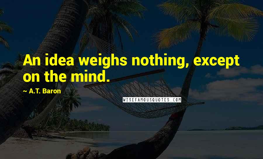 A.T. Baron Quotes: An idea weighs nothing, except on the mind.