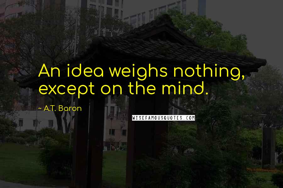 A.T. Baron Quotes: An idea weighs nothing, except on the mind.