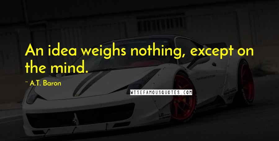 A.T. Baron Quotes: An idea weighs nothing, except on the mind.