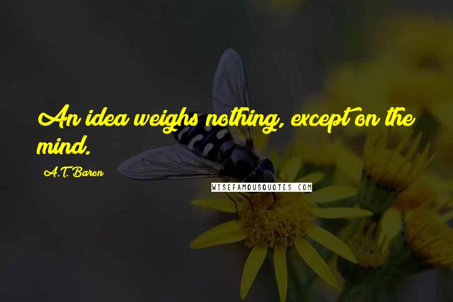 A.T. Baron Quotes: An idea weighs nothing, except on the mind.