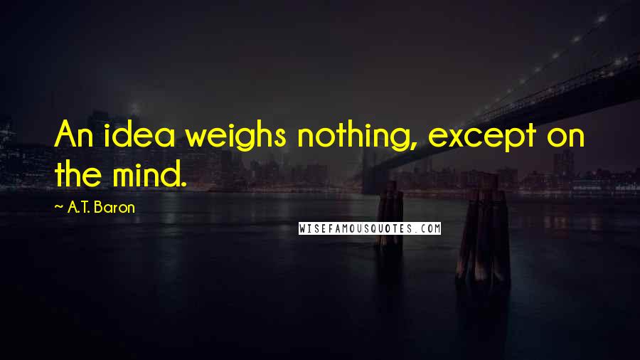 A.T. Baron Quotes: An idea weighs nothing, except on the mind.