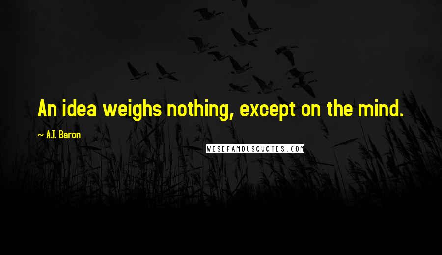 A.T. Baron Quotes: An idea weighs nothing, except on the mind.