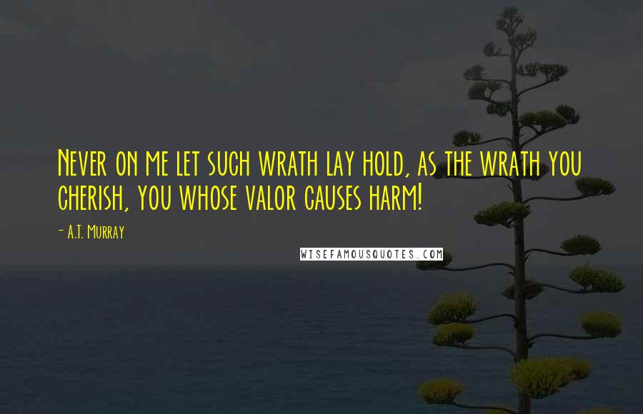 A.T. Murray Quotes: Never on me let such wrath lay hold, as the wrath you cherish, you whose valor causes harm!