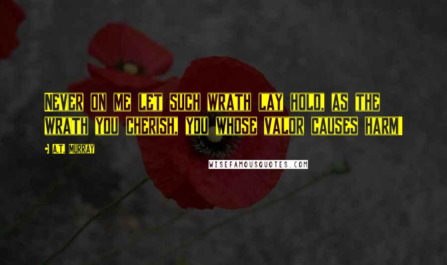 A.T. Murray Quotes: Never on me let such wrath lay hold, as the wrath you cherish, you whose valor causes harm!