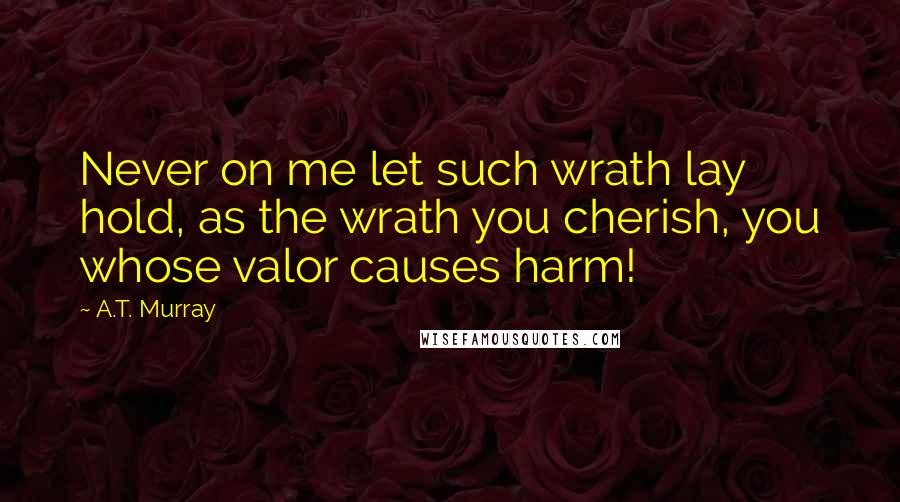 A.T. Murray Quotes: Never on me let such wrath lay hold, as the wrath you cherish, you whose valor causes harm!