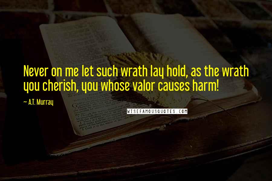 A.T. Murray Quotes: Never on me let such wrath lay hold, as the wrath you cherish, you whose valor causes harm!