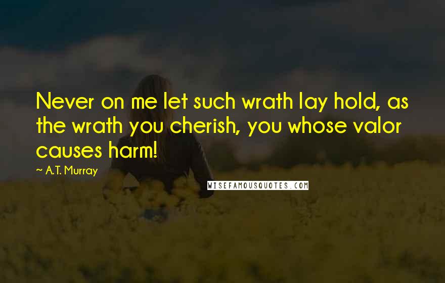 A.T. Murray Quotes: Never on me let such wrath lay hold, as the wrath you cherish, you whose valor causes harm!