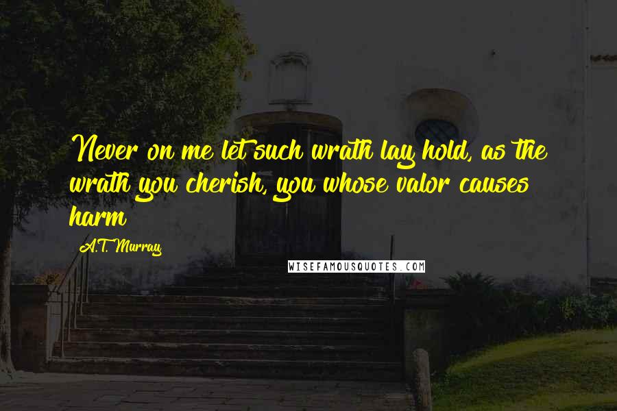 A.T. Murray Quotes: Never on me let such wrath lay hold, as the wrath you cherish, you whose valor causes harm!