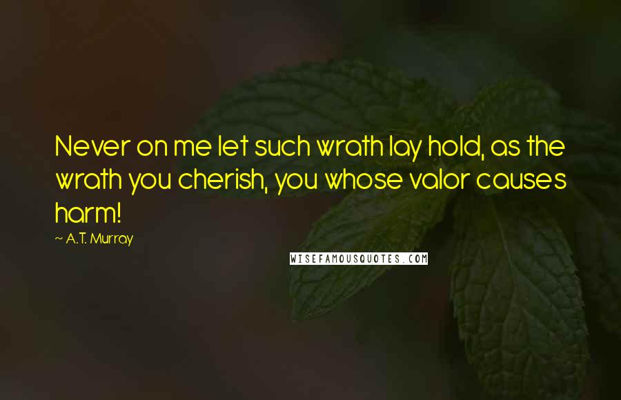 A.T. Murray Quotes: Never on me let such wrath lay hold, as the wrath you cherish, you whose valor causes harm!