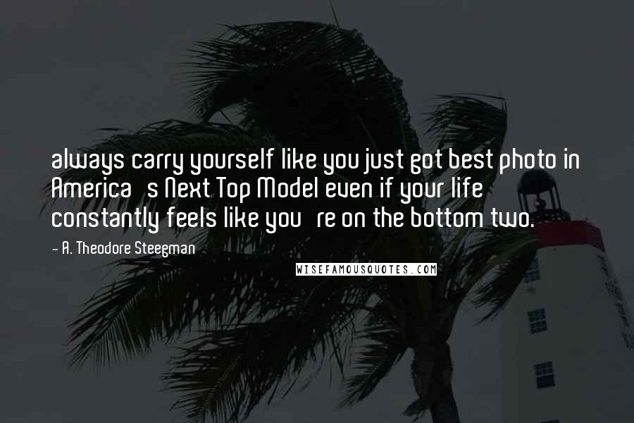 A. Theodore Steegman Quotes: always carry yourself like you just got best photo in America's Next Top Model even if your life constantly feels like you're on the bottom two.