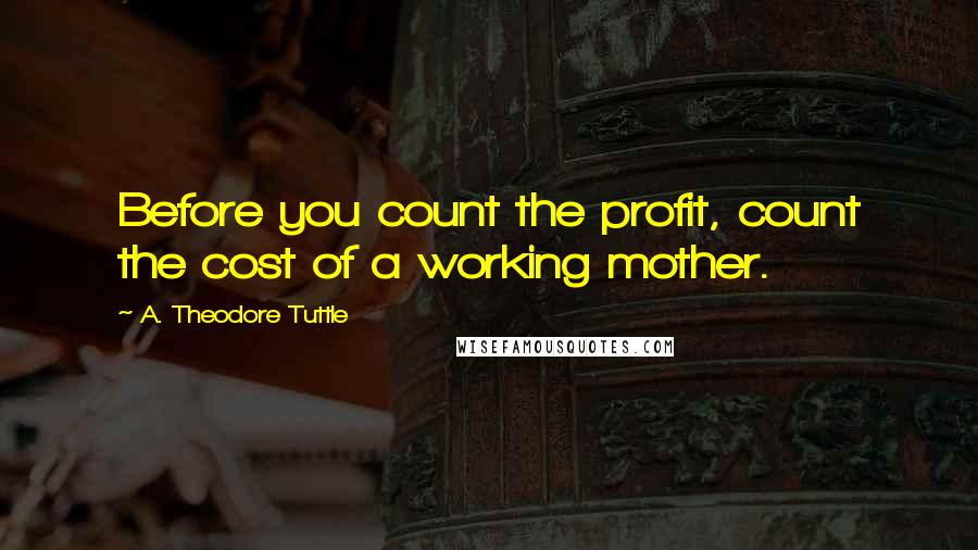 A. Theodore Tuttle Quotes: Before you count the profit, count the cost of a working mother.
