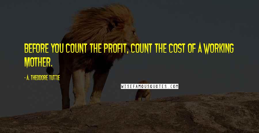 A. Theodore Tuttle Quotes: Before you count the profit, count the cost of a working mother.