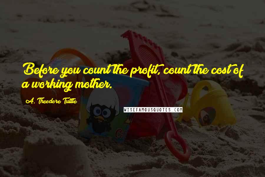 A. Theodore Tuttle Quotes: Before you count the profit, count the cost of a working mother.