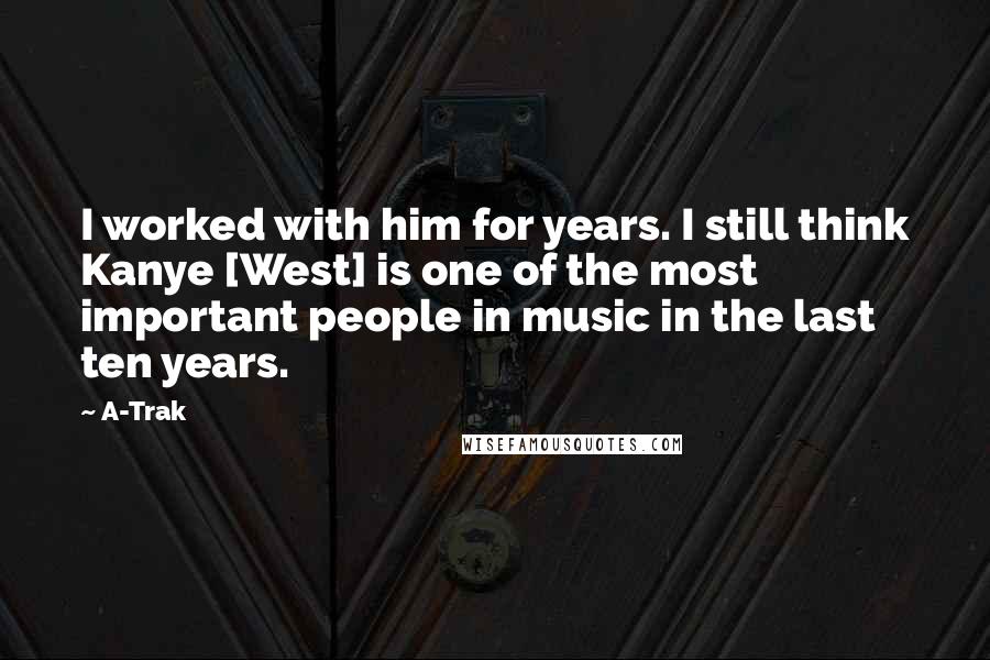 A-Trak Quotes: I worked with him for years. I still think Kanye [West] is one of the most important people in music in the last ten years.