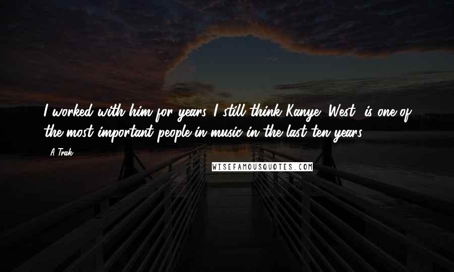 A-Trak Quotes: I worked with him for years. I still think Kanye [West] is one of the most important people in music in the last ten years.