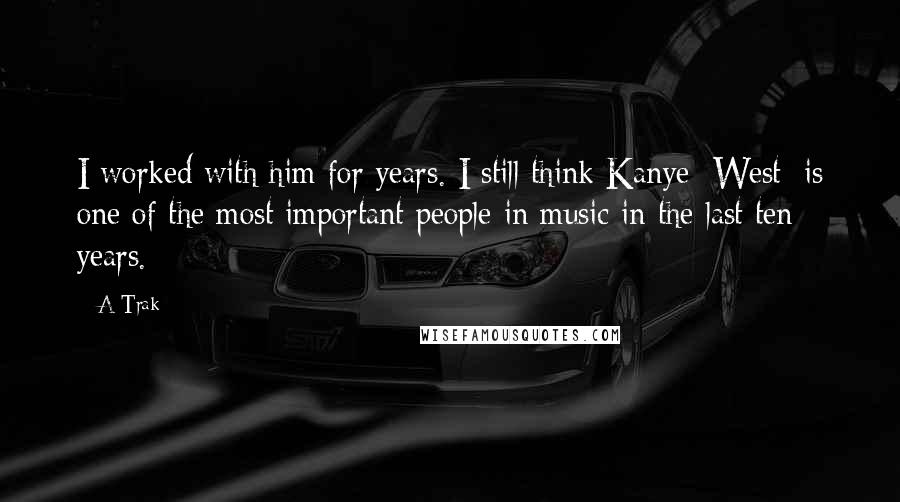 A-Trak Quotes: I worked with him for years. I still think Kanye [West] is one of the most important people in music in the last ten years.