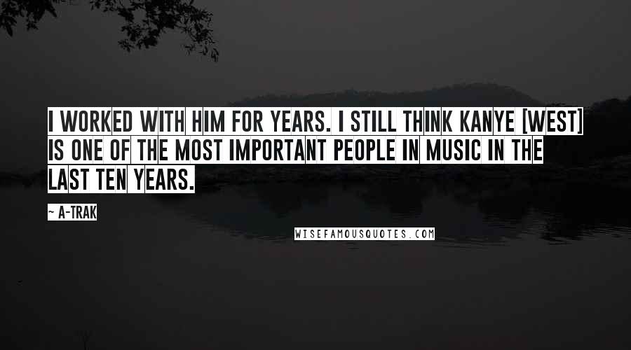 A-Trak Quotes: I worked with him for years. I still think Kanye [West] is one of the most important people in music in the last ten years.