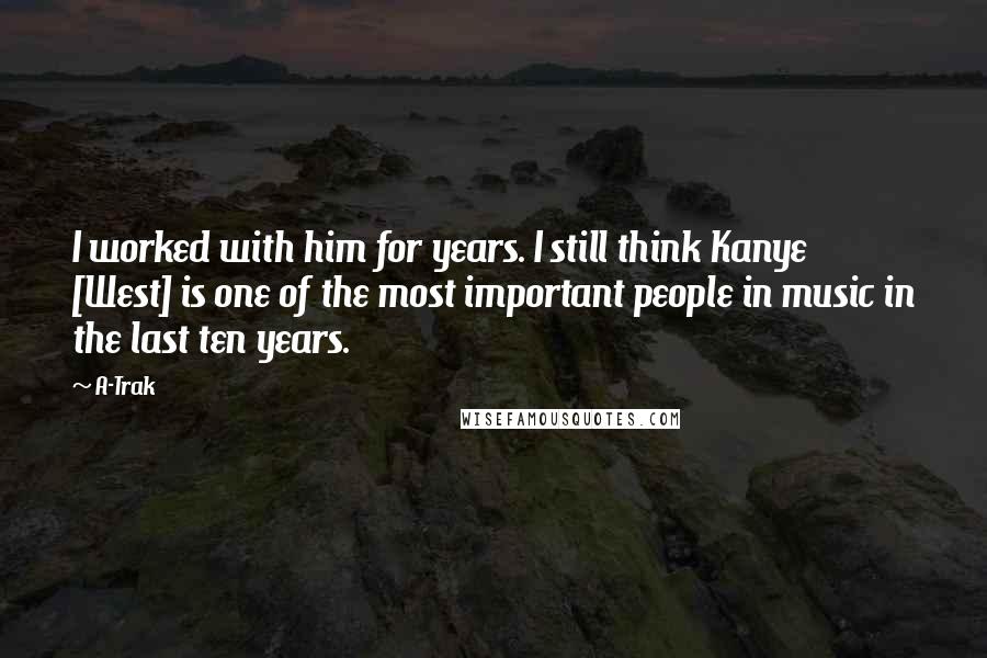A-Trak Quotes: I worked with him for years. I still think Kanye [West] is one of the most important people in music in the last ten years.