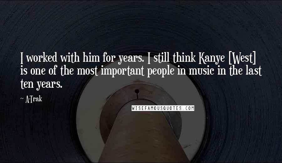 A-Trak Quotes: I worked with him for years. I still think Kanye [West] is one of the most important people in music in the last ten years.