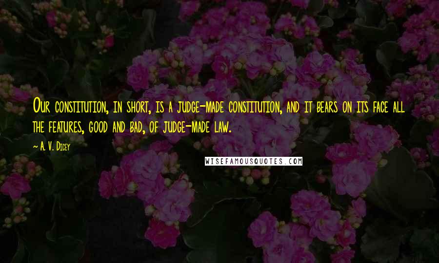 A. V. Dicey Quotes: Our constitution, in short, is a judge-made constitution, and it bears on its face all the features, good and bad, of judge-made law.