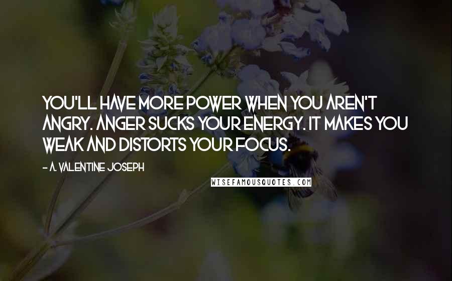A. Valentine Joseph Quotes: You'll have more power when you aren't angry. Anger sucks your energy. It makes you weak and distorts your focus.