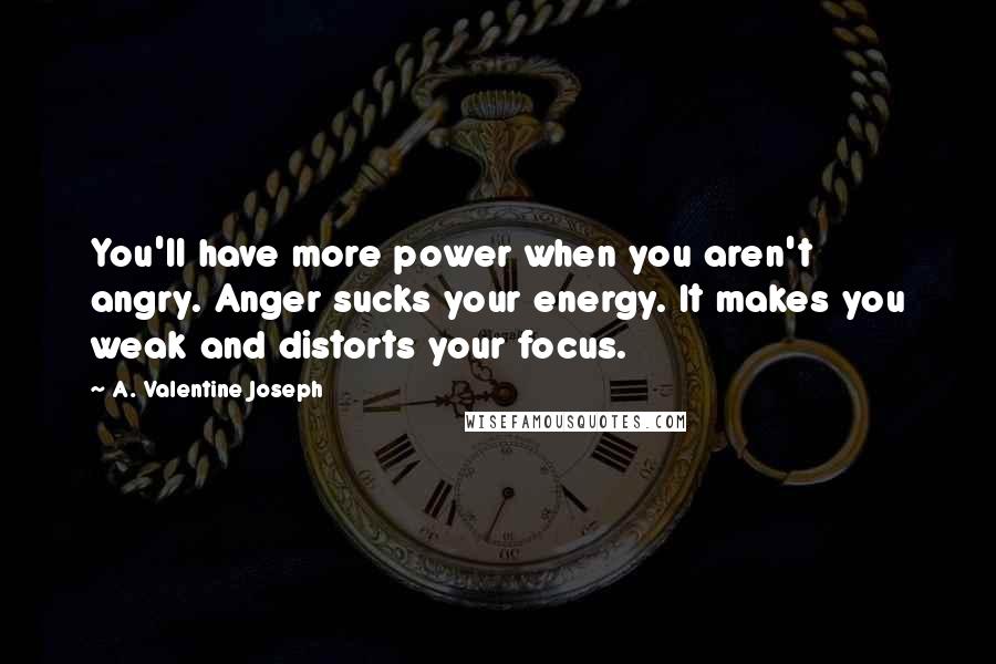 A. Valentine Joseph Quotes: You'll have more power when you aren't angry. Anger sucks your energy. It makes you weak and distorts your focus.
