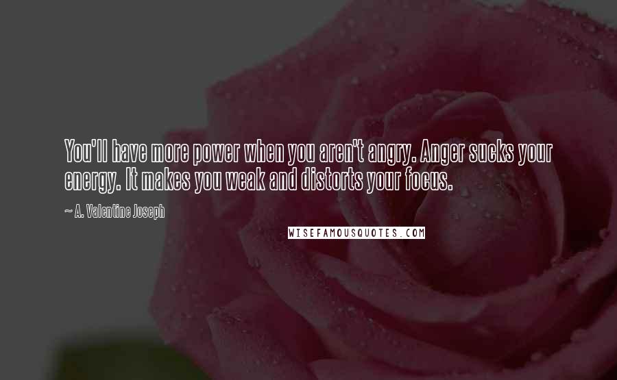 A. Valentine Joseph Quotes: You'll have more power when you aren't angry. Anger sucks your energy. It makes you weak and distorts your focus.