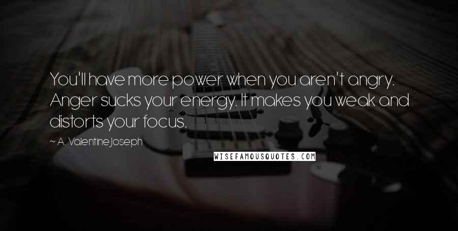 A. Valentine Joseph Quotes: You'll have more power when you aren't angry. Anger sucks your energy. It makes you weak and distorts your focus.