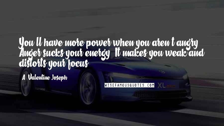 A. Valentine Joseph Quotes: You'll have more power when you aren't angry. Anger sucks your energy. It makes you weak and distorts your focus.
