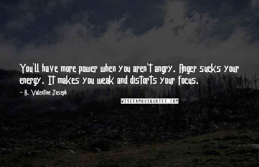 A. Valentine Joseph Quotes: You'll have more power when you aren't angry. Anger sucks your energy. It makes you weak and distorts your focus.