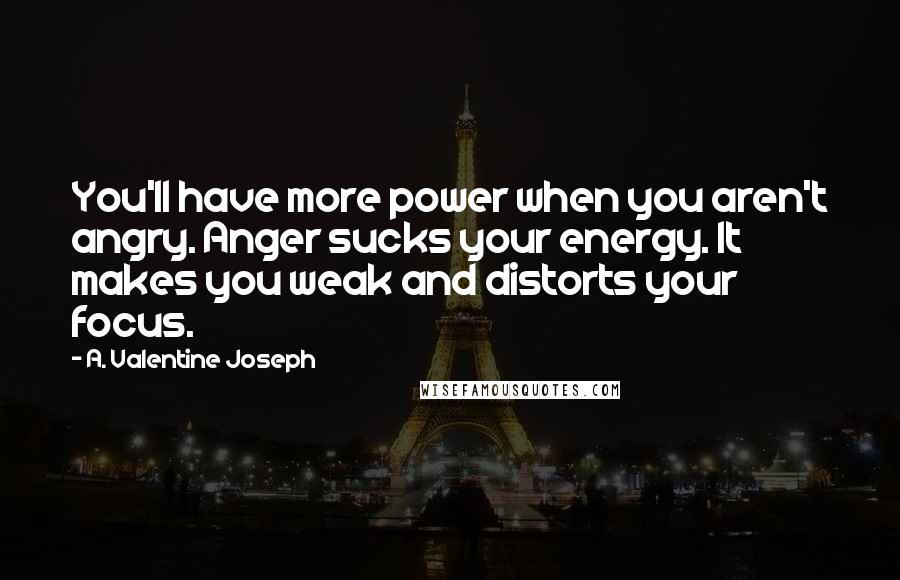 A. Valentine Joseph Quotes: You'll have more power when you aren't angry. Anger sucks your energy. It makes you weak and distorts your focus.