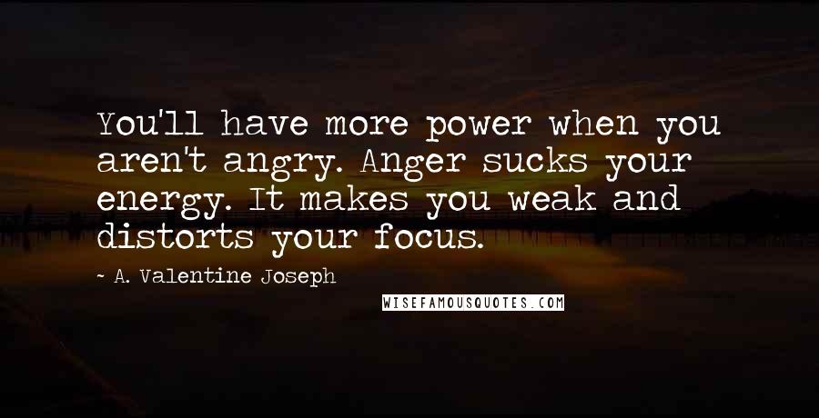 A. Valentine Joseph Quotes: You'll have more power when you aren't angry. Anger sucks your energy. It makes you weak and distorts your focus.