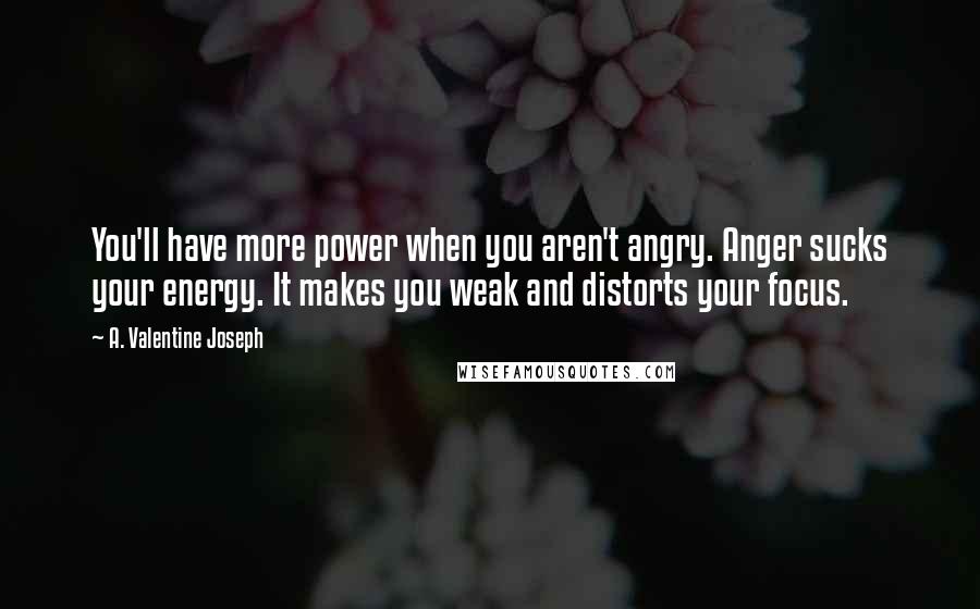 A. Valentine Joseph Quotes: You'll have more power when you aren't angry. Anger sucks your energy. It makes you weak and distorts your focus.